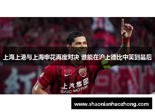 上海上港与上海申花再度对决 谁能在沪上德比中笑到最后