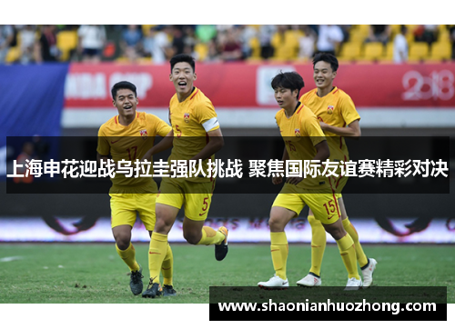 上海申花迎战乌拉圭强队挑战 聚焦国际友谊赛精彩对决